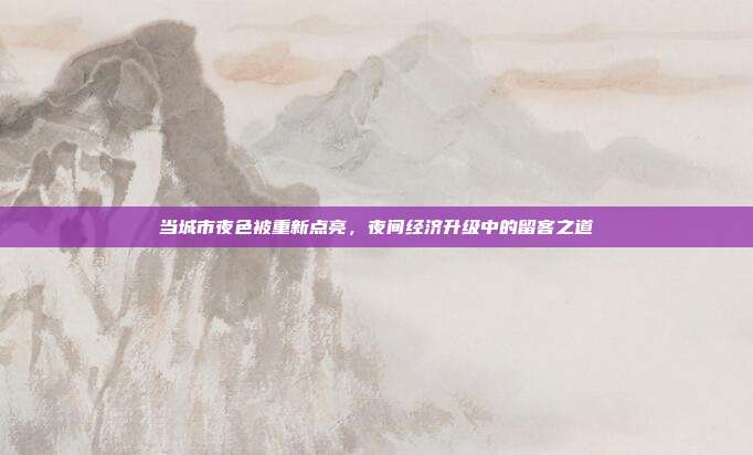 当城市夜色被重新点亮,夜间经济升级中的留客之道