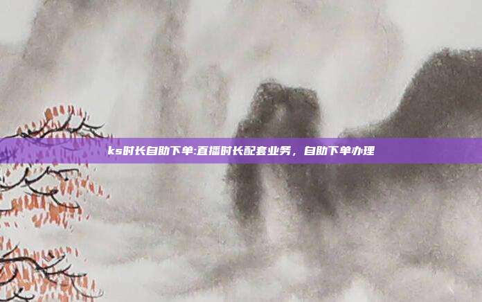 ks时长自助下单:直播时长配套业务,自助下单办理