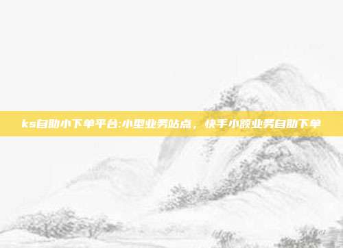 ks自助小下单平台:小型业务站点,快手小额业务自助下单