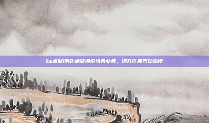 ks点赞评论:点赞评论组合业务,提升作品互动热度