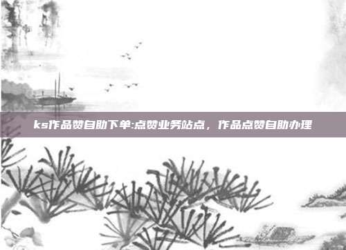 ks作品赞自助下单:点赞业务站点,作品点赞自助办理