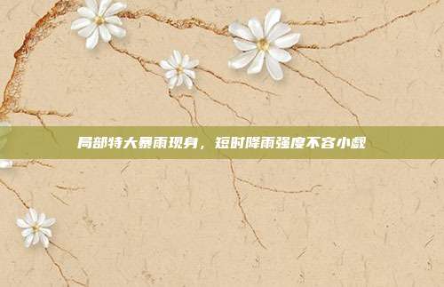 局部特大暴雨现身，短时降雨强度不容小觑