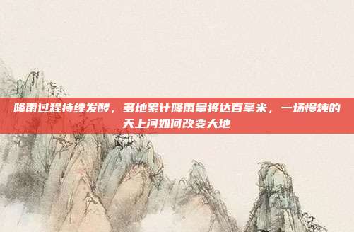 降雨过程持续发酵，多地累计降雨量将达百毫米，一场慢炖的天上河如何改变大地