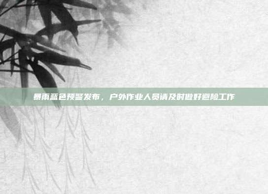 暴雨蓝色预警发布,户外作业人员请及时做好避险工作
