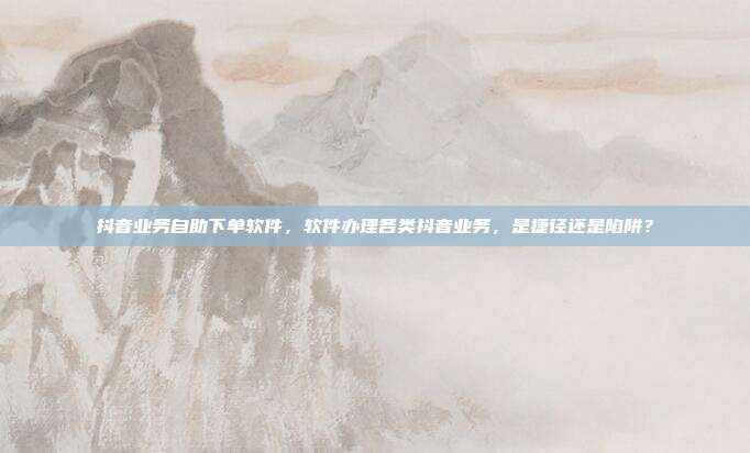 抖音业务自助下单软件，软件办理各类抖音业务，是捷径还是陷阱？