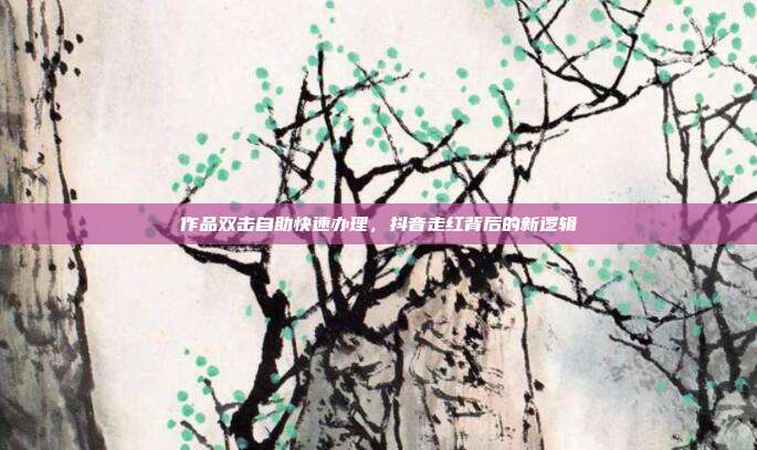 作品双击自助快速办理,抖音走红背后的新逻辑