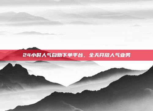24小时人气自助下单平台,全天开放人气业务