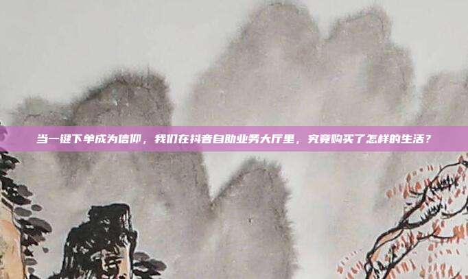 当一键下单成为信仰,我们在抖音自助业务大厅里,究竟购买了怎样的生活?