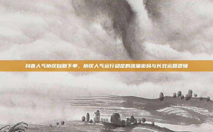 抖音人气协议自助下单,协议人气运行稳定的流量密码与长效运营逻辑