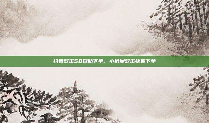 抖音双击50自助下单,小批量双击快速下单