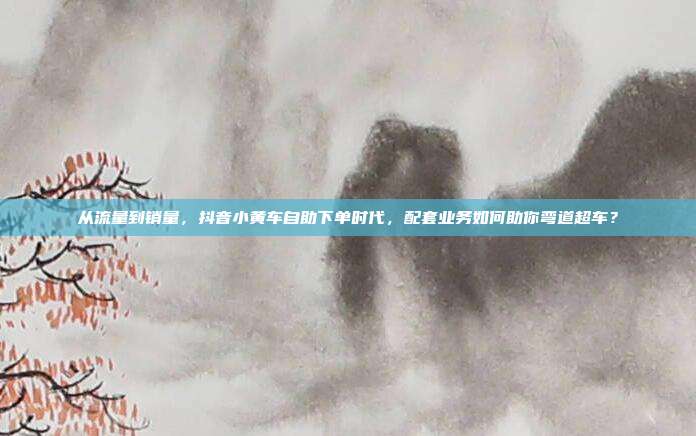 从流量到销量,抖音小黄车自助下单时代,配套业务如何助你弯道超车?