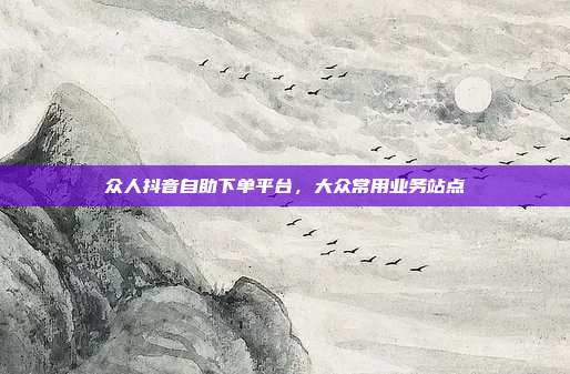 众人抖音自助下单平台，大众常用业务站点
