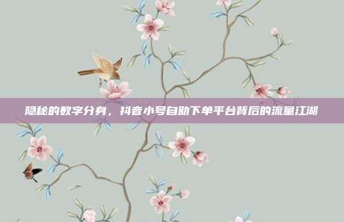 隐秘的数字分身,抖音小号自助下单平台背后的流量江湖