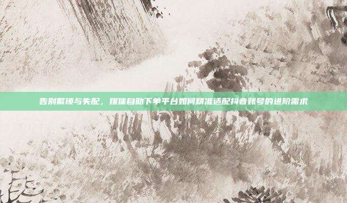 告别繁琐与失配,媒体自助下单平台如何精准适配抖音账号的进阶需求