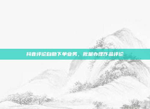 抖音评论自助下单业务,批量办理作品评论