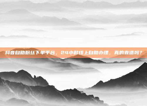 抖音自助粉丝下单平台,24小时线上自助办理,真的靠谱吗?