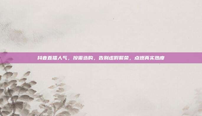 抖音直播人气,按需选购,告别虚假繁荣,点燃真实热度