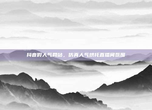 抖音假人气网站,仿真人气烘托直播间氛围