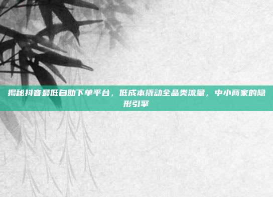 揭秘抖音最低自助下单平台,低成本撬动全品类流量,中小商家的隐形引擎