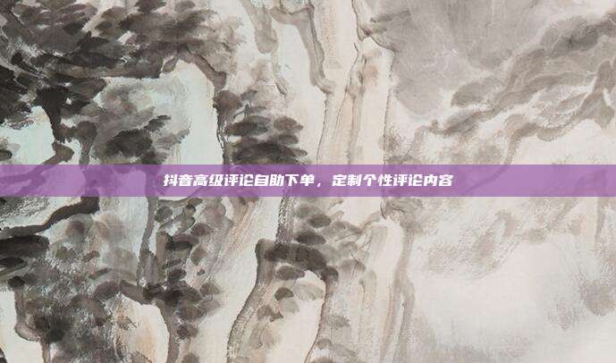 抖音高级评论自助下单,定制个性评论内容