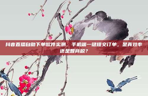 抖音直播自助下单软件实测,手机端一键提交订单,是真效率还是智商税?