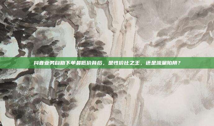 抖音业务自助下单最低价背后,是性价比之王,还是流量陷阱?