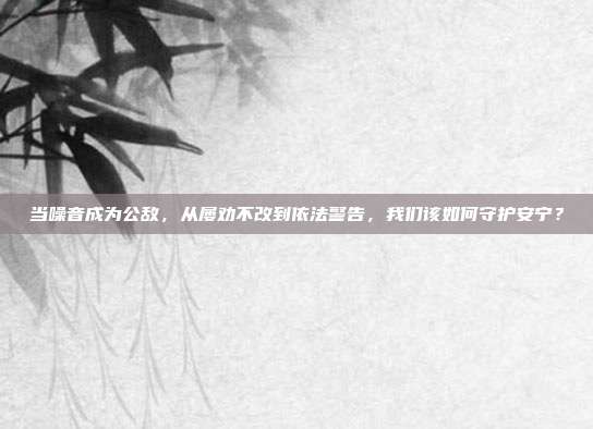 当噪音成为公敌,从屡劝不改到依法警告,我们该如何守护安宁?