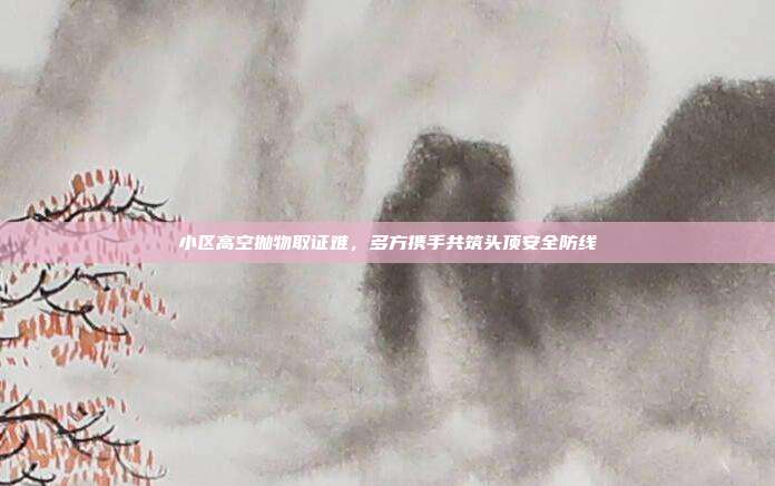 小区高空抛物取证难,多方携手共筑头顶安全防线
