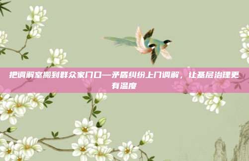 把调解室搬到群众家门口—矛盾纠纷上门调解,让基层治理更有温度