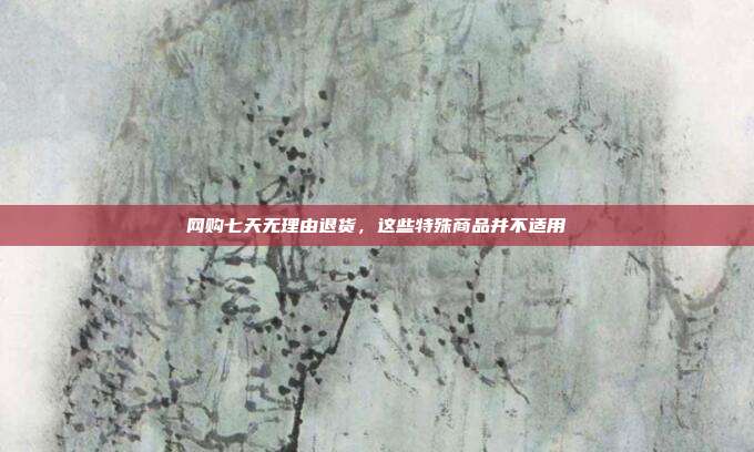 网购七天无理由退货，这些特殊商品并不适用