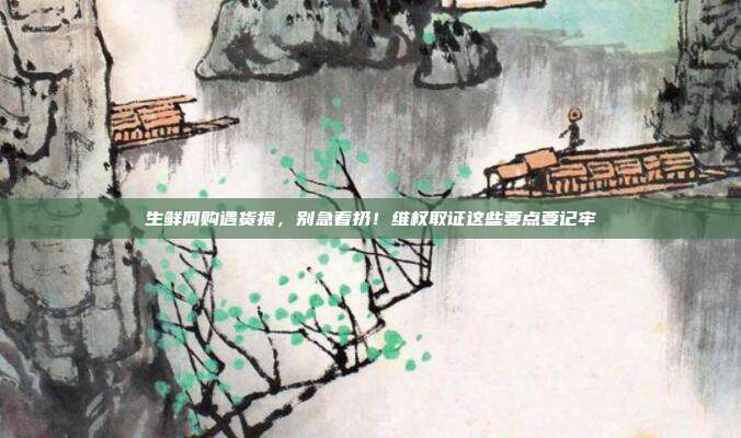 生鲜网购遇货损,别急着扔!维权取证这些要点要记牢