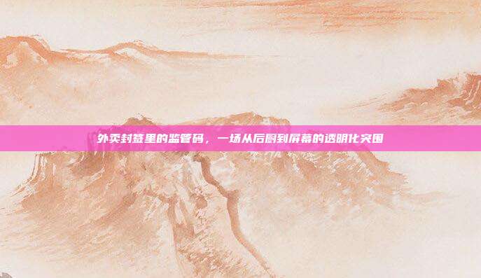 外卖封签里的监管码,一场从后厨到屏幕的透明化突围