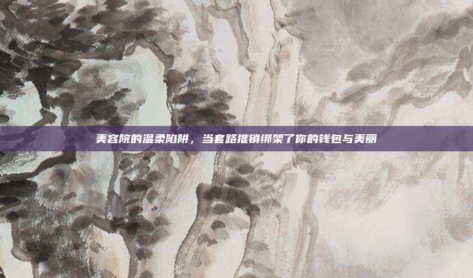 美容院的温柔陷阱,当套路推销绑架了你的钱包与美丽
