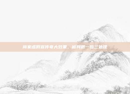 商家虚假宣传夸大效果,被判退一赔三处理