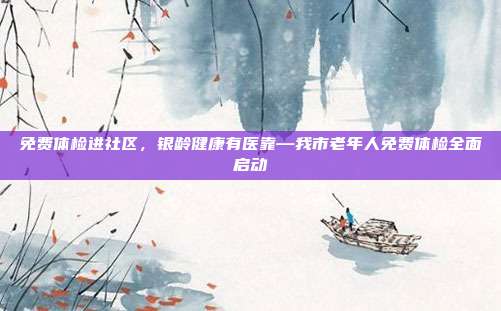 免费体检进社区,银龄健康有医靠—我市老年人免费体检全面启动