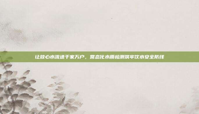 让放心水流进千家万户,常态化水质检测筑牢饮水安全防线