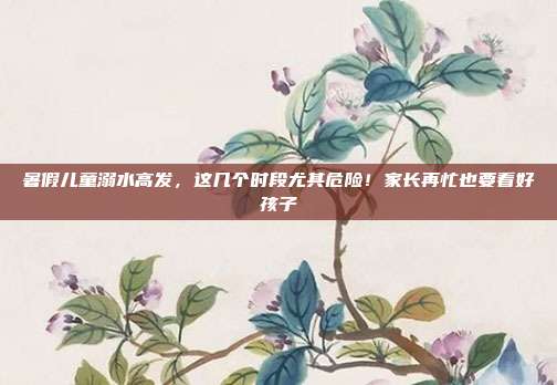 暑假儿童溺水高发,这几个时段尤其危险!家长再忙也要看好孩子