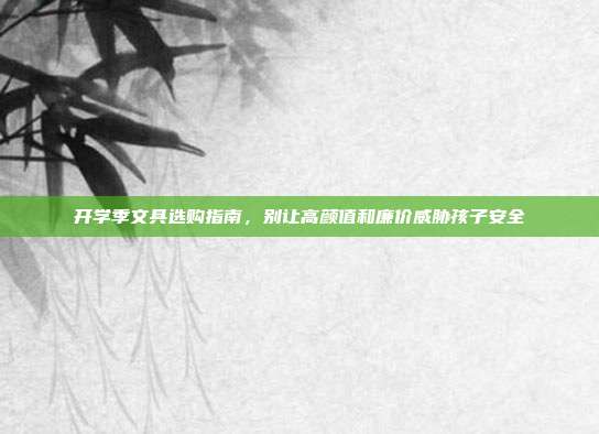 开学季文具选购指南,别让高颜值和廉价威胁孩子安全