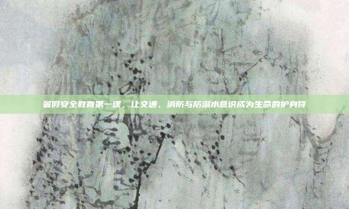 暑假安全教育第一课,让交通、消防与防溺水意识成为生命的护身符
