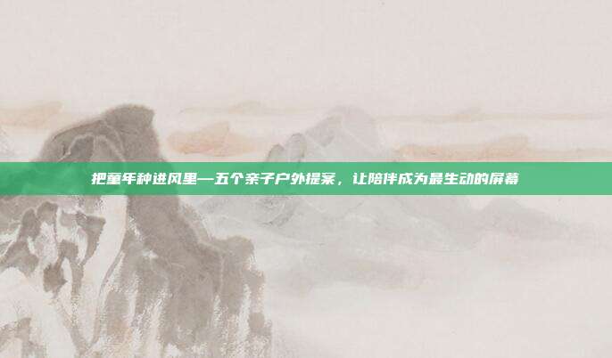 把童年种进风里—五个亲子户外提案,让陪伴成为最生动的屏幕
