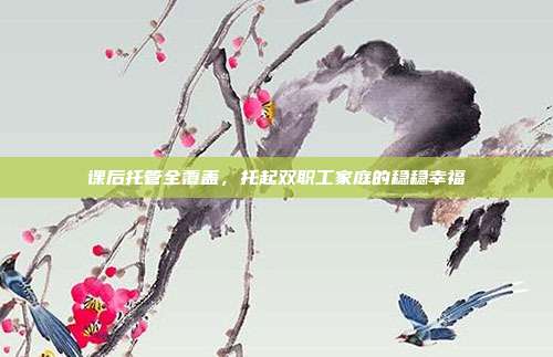 课后托管全覆盖，托起双职工家庭的稳稳幸福