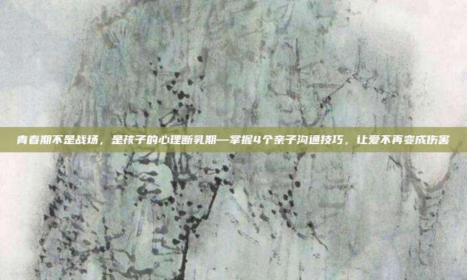 青春期不是战场,是孩子的心理断乳期—掌握4个亲子沟通技巧,让爱不再变成伤害