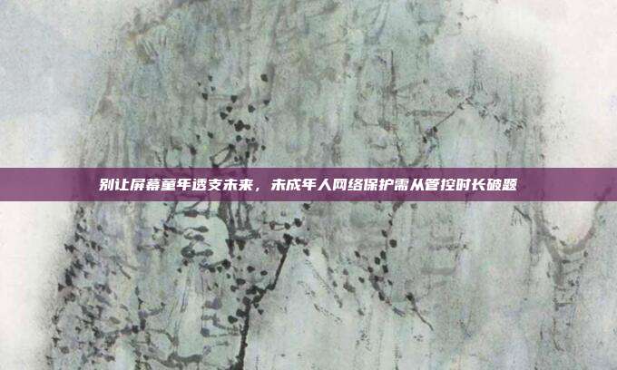 别让屏幕童年透支未来,未成年人网络保护需从管控时长破题