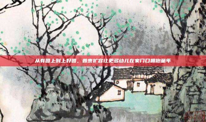 从有园上到上好园，普惠扩容让更多幼儿在家门口拥抱童年