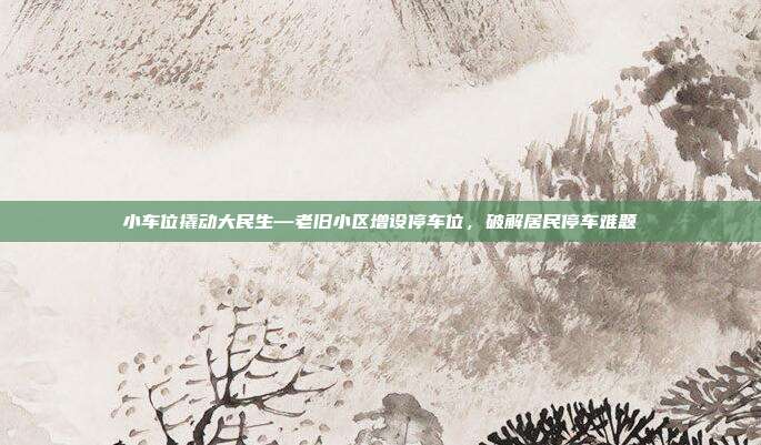 小车位撬动大民生—老旧小区增设停车位,破解居民停车难题