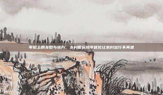 车轮上的乡愁与远方,乡村客运班车优化让农村出行不再难