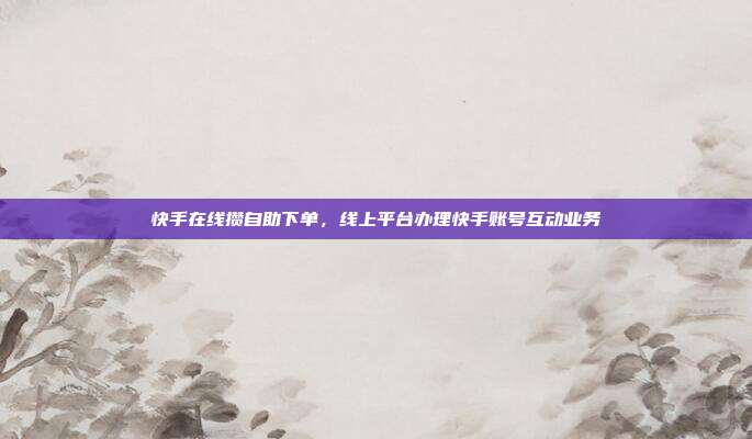 快手在线攒自助下单，线上平台办理快手账号互动业务