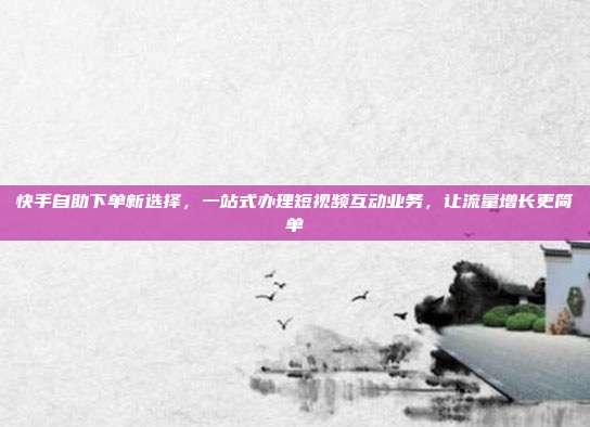 快手自助下单新选择,一站式办理短视频互动业务,让流量增长更简单