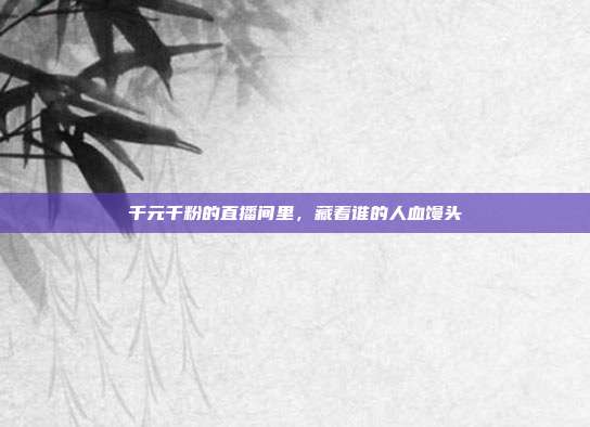 千元千粉的直播间里,藏着谁的人血馒头