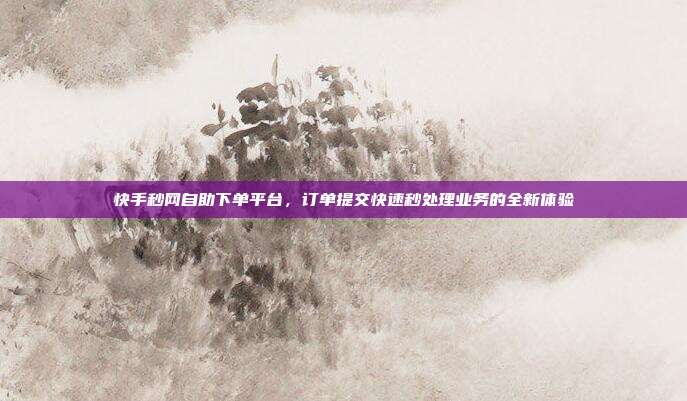 快手秒网自助下单平台,订单提交快速秒处理业务的全新体验